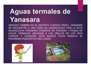 Aguas termales de
Yanasara
UBICADO TAMBIÉN EN EL DISTRITO CURGOS (PERÚ), YANASARA
SE ENCUENTRA A UNA HORA DE HUAMACHUCO POR LA RUTA
SAUSACOCHA YANASARA CONSISTE EN PISCINAS Y POZAS DE
AGUAS TERMALES UBICADAS A LAS ORILLAS DE LOS RÍOS
CURGOS Y CHUSGÓN CUYA BLANCA PLAYA RESALTA EL
PANORAMA PAISAJÍSTICO DEL LUGAR.
 
