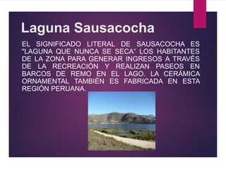 Laguna Sausacocha
EL SIGNIFICADO LITERAL DE SAUSACOCHA ES
"LAGUNA QUE NUNCA SE SECA” LOS HABITANTES
DE LA ZONA PARA GENERAR INGRESOS A TRAVÉS
DE LA RECREACIÓN Y REALIZAN PASEOS EN
BARCOS DE REMO EN EL LAGO. LA CERÁMICA
ORNAMENTAL TAMBIÉN ES FABRICADA EN ESTA
REGIÓN PERUANA.
 