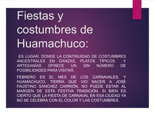 Fiestas y
costumbres de
Huamachuco:
ES LUGAR, DONDE LA CONTINUIDAD DE COSTUMBRES
ANCESTRALES EN DANZAS, PLATOS TÍPICOS Y
ARTESANÍAS OFRECE UN SIN NÚMERO DE
POSIBILIDADES PARA VISITAR.
FEBRERO ES EL MES DE LOS CARNAVALES, Y
HUAMACHUCO, TIERRA QUE VIO NACER A JOSÉ
FAUSTINO SÁNCHEZ CARRIÓN, NO PUEDE ESTAR AL
MARGEN DE ESTA FESTIVA TRADICIÓN. SI BIEN ES
CIERTO QUE LA FIESTA DE CARNAVAL EN ESA CIUDAD YA
NO SE CELEBRA CON EL COLOR Y LAS COSTUMBRES.
 