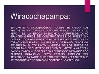 Wiracochapampa:
ES UNA SITIO ARQUEOLÓGICO DONDE SE HALLAN LOS
RESTOS DE UN COMPLEJO ARQUITECTÓNICO DEL ANTIGUO
PERÚ DE LA ÉPOCA PREINCAICA. COMPRENDE OCHO
GRANDES GRUPOS DE CONSTRUCCIONES DE PIEDRA SIN
LABRAR Y CON ARGAMASA DE ARCILLA ROJA, DISPUESTAS EN
TORNO A UNA PLAZA . UNA MURALLA DE PLANTA CUADRADA
ENCERRABA EL CONJUNTO. ALGUNOS DE LOS MUROS SE
ELEVAN MÁS DE 5 METROS PERO EN SU MAYORÍA YA ESTÁN
CAÍDOS. ESTOS MUROS FUERON LEVANTADOS MEDIANTE DOS
PAREDES PARALELAS, CUYO ESPACIO INTERIOR ERA
RELLENADO; LA PARTE SUPERIOR PRESENTA VOLADIZOS QUE
SE PRESUME SIRVIERON PARA SOSTENER LOS TECHOS.
 