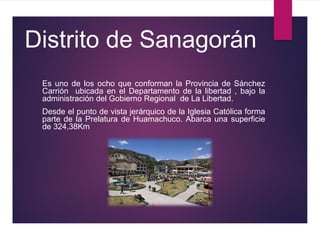 Distrito de Sanagorán
Es uno de los ocho que conforman la Provincia de Sánchez
Carrión ubicada en el Departamento de la libertad , bajo la
administración del Gobierno Regional de La Libertad.
Desde el punto de vista jerárquico de la Iglesia Católica forma
parte de la Prelatura de Huamachuco. Abarca una superficie
de 324,38Km
 