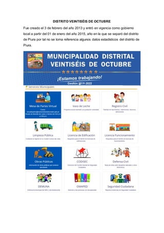 DISTRITO VEINTISÉIS DE OCTUBRE
Fue creado el 3 de febrero del año 2013 y entró en vigencia como gobierno
local a partir del 01 de enero del año 2015, año en la que se separó del distrito
de Piura por tal no se toma referencia algunos datos estadísticos del distrito de
Piura.
 