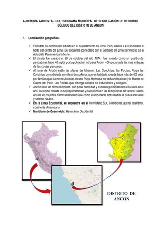 AUDITORIA AMBIENTAL DEL PROGRAMA MUNICIPAL DE SEGREGACIÓN DE RESIDUOS
SÓLIDOS DEL DISTRITO DE ANCON
1. Localización geográfica.-
 El distrito de Ancón está situado en el departamento de Lima, Perú situada a 43 kilómetros al
norte del centro de Lima. Se encuentra conectado con el Cercado de Lima por medio de la
Autopista Panamericana Norte.
 El distrito fue creado el 29 de octubre del año 1874. Fue creado como un pueblo de
pescadores hace 40 siglos por la población indígena Ancón – Supe, una de las más antiguas
de las costas peruanas.
 Al norte de Ancón están las playas de Miramar, Las Conchitas, las Pocitas; Playa las
Conchitas considerada semillero de surferos que es habitada desde hace más de 60 años
por familias que fueron reubicadas desde Playa Hermosa por la Municipalidad y la Marina de
Guerra del Perú, Las Pocitas que alberga centros de estudiantes y colegios.
 Ancón tiene un clima templado, con poca humedad y escasas precipitaciones fluviales en el
año; así como resalta un sol esplendoroso y buen clima en las temporadas de verano; siendo
uno de los mejores distritos balnearios asícomo suimportante actividad de la pescaartesanal
y turismo náutico.
 En la Línea Ecuatorial, se encuentra en el Hemisferio Sur, Meridional, austral marítimo,
continente Americano
 Meridiano de Greenwich: Hemisferio Occidental
DISTRITO DE
ANCON
 