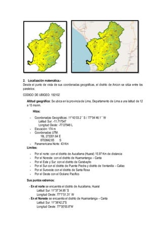 2. Localización matemática.-
Desde el punto de vista de sus coordenadas geográficas, el distrito de Ancon se sitúa entre los
paralelos:
CODIGO DE UBIGEO: 150102
Altitud geográfica: Se ubica en la provincia de Lima, Departamento de Lima a una latitud de 12
a 15 msnm.
Hitos:
- Coordenadas Geográficas: 11°43´03.2´´ S / 77°04´46.1´´ W
Latitud Sur: -11.717547
Longitud Oeste: -77.07948 L
- Elevación: 174 m
- Coordenadas UTM:
18L 273351.64 E
8703842.65 S
- Panamericana Norte: 43 Km
Limites:
- Por el norte: con el distrito de Aucallama (Huaral) 15.97 Km de distancia
- Por el Noreste: con el distrito de Huamantanga – Canta
- Por el Este y Sur: con el distrito de Carabayllo
- Por el Sur con el distrito de Puente Piedra y distrito de Ventanilla – Callao
- Por el Suroeste con el distrito de Santa Rosa
- Por el Oeste con el Océano Pacifico
Sus puntos extremos:
- En el norte se encuentra el distrito de Aucallama, Huaral
Latitud Sur: 11°37´34.95´´S
Longitud Oeste: 77°7´51.31´ W
- En el Noreste se encuentra el distrito de Huamantanga – Canta
Latitud Sur: 11°38'42.2"S
Longitud Oeste: 77°00'00.8"W
 