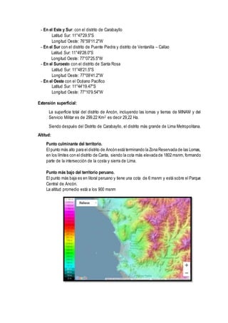 - En el Este y Sur: con el distrito de Carabayllo
Latitud Sur: 11°47'29.5"S
Longitud Oeste: 76°59'11.2"W
- En el Sur con el distrito de Puente Piedra y distrito de Ventanilla – Callao
Latitud Sur: 11°49'28.0"S
Longitud Oeste: 77°07'25.5"W
- En el Suroeste con el distrito de Santa Rosa
Latitud Sur: 11°48'21.5"S
Longitud Oeste: 77°09'41.2"W
- En el Oeste con el Océano Pacifico
Latitud Sur: 11°44'19.47"S
Longitud Oeste: 77°10'9.54"W
Extensión superficial:
La superficie total del distrito de Ancón, incluyendo las lomas y tierras de MINAM y del
Servicio Militar es de 299.22 Km2 es decir 29,22 Ha.
Siendo después del Distrito de Carabayllo, el distrito más grande de Lima Metropolitana.
Altitud:
Punto culminante del territorio.
El punto más alto para el distrito de Ancón está terminando la Zona Reservada de las Lomas,
en los límites con el distrito de Canta, siendo la cota más elevada de 1802 msnm, formando
parte de la intersección de la costa y sierra de Lima.
Punto más bajo del territorio peruano.
El punto más baja es en litoral peruano y tiene una cota de 6 msnm y está sobre el Parque
Central de Ancón.
La altitud promedio está a los 900 msnm
 