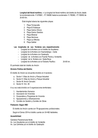 Longitud del litoral marítimo. — La longitud del litoral marítimo del distrito de Ancón, desde
la coordenadanorte -11.679061, -77.194080 hasta la coordenada-11.785362, -77.190452 de
24.46 Km.
Esta longitud abarca las siguientes playas:
1. Playa Tomaycalla
2. Playa El Estanque
3. Playa Carros Chicos
4. Playa Carros Grandes
5. Playa Miramar
6. Playa Hermosa
7. Playa La Ofrenda
8. Playa Salitral
Las longitudes de sus fronteras son, respectivamente:
- Longitud de la frontera con el distrito de Aucallama
- Longitud de la frontera con Huamantanga – Canta
- Longitud de la frontera con Carabayllo
- Longitud de la frontera con Puente Piedra y Ventanilla
- Longitud de la frontera con Santa Rosa
- Longitud de la frontera con el Océano Pacifico: 24.46 km.
El perímetro total del distrito de Ancón:
División Política del Distrito:
El distrito de Ancón se encuentra dividido en 4 sectores:
a. Sector I: Villas de Ancón y Parque Industrial
b. Sector II: Villas de Ancón y Parque Industrial
c. Sector III: Ancón Cercado
d. Sector IV: Km. 39
A su vez está dividido en 5 organizaciones territoriales:
1. Asentamientos Humanos
2. Asociación de Viviendas
3. Cooperativa y Programas de Vivienda
4. Agrupaciones y Urbanizaciones
5. Comités de Gestión y Comités de Obras
Población: Según INEI
El distrito de Ancón cuenta con 78 agrupaciones poblacionales.
Según el Censo 2014 el distrito cuenta con 34 482 habitantes.
Accesibilidad:
Carretera Panamericana Norte
Av. Los Arquitectos por el distrito de Ventanilla
Av. Las Camelias por el distrito de Carabayllo
 