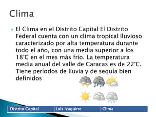 El Clima en el Distrito Capital El Distrito Federal cuenta con un clima tropical lluvioso caracterizado por alta temperatura durante todo el año, con una media superior a los 18°C en el mes más frío. La temperatura media anual del valle de Caracas es de 22°C. Tiene períodos de lluvia y de sequía bien definidosClima