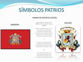SÍMBOLOS PATRIOS
          HIMNO DE DISTRITO CAPITAL

              Letra: Rafael Lombano Salas
             Música: Pedro A. Ramos Rangel.
                                                  ESCUDO
BANDERA                 CORO

             Ruge el león del escudo y su voz,
               cual campana de la libertad,
              resonando en el ámbito patrio,
            eco inmenso en el pueblo encontró.
              Ruge el león, y su épico acento
              vendaval es, que aterra tiranos.

                             I

               Y ese león es Caracas procera,
                de Bolívar, nodriza gloriosa,
            la que ejemplos heroicos nos diera,
              la que heroicos ejemplos nos da.

                            II

              Y ese león del escudo y su voz
               cual campaña de la libertad,
              resonando en el ámbito patrio,
            eco inmenso en el pueblo encontró.
 