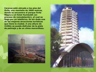 Caracas está ubicada a los pies del
Ávila, una montaña de 2600 metros,
donde se encuentra el parque Ávila
Mágica y el Hotel Humboldt (en
proceso de remodelación), al cual se
llega por un teleférico. Es sin duda una
de las mejores atracciones turísticas
que tiene la ciudad. A una altura de
2100m se puede disfrutar de la pista
de patinaje y de un clima maravilloso.
 