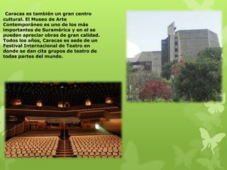 Caracas es también un gran centro
cultural. El Museo de Arte
Contemporáneo es uno de los más
importantes de Suramérica y en el se
pueden apreciar obras de gran calidad.
Todos los años, Caracas es sede de un
Festival Internacional de Teatro en
donde se dan cita grupos de teatro de
todas partes del mundo.
 