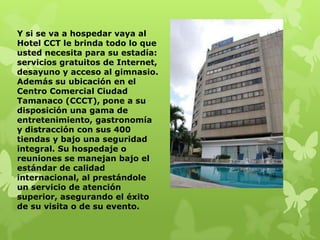Y si se va a hospedar vaya al
Hotel CCT le brinda todo lo que
usted necesita para su estadía:
servicios gratuitos de Internet,
desayuno y acceso al gimnasio.
Además su ubicación en el
Centro Comercial Ciudad
Tamanaco (CCCT), pone a su
disposición una gama de
entretenimiento, gastronomía
y distracción con sus 400
tiendas y bajo una seguridad
integral. Su hospedaje o
reuniones se manejan bajo el
estándar de calidad
internacional, al prestándole
un servicio de atención
superior, asegurando el éxito
de su visita o de su evento.
 