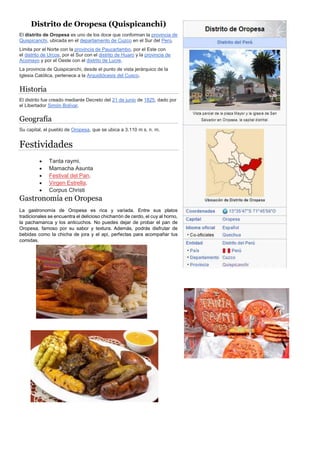 Distrito de Oropesa (Quispicanchi)
El distrito de Oropesa es uno de los doce que conforman la provincia de
Quispicanchi, ubicada en el departamento de Cuzco en el Sur del Perú.
Limita por el Norte con la provincia de Paucartambo, por el Este con
el distrito de Urcos, por el Sur con el distrito de Huaro y la provincia de
Acomayo y por el Oeste con el distrito de Lucre.
La provincia de Quispicanchi, desde el punto de vista jerárquico de la
Iglesia Católica, pertenece a la Arquidiócesis del Cusco.
Historia
El distrito fue creado mediante Decreto del 21 de junio de 1825, dado por
el Libertador Simón Bolívar.
Geografía
Su capital, el pueblo de Oropesa, que se ubica a 3.110 m s. n. m.
Festividades
 Tanta raymi.
 Mamacha Asunta
 Festival del Pan.
 Virgen Estrella.
 Corpus Christi
Gastronomía en Oropesa
La gastronomía de Oropesa es rica y variada. Entre sus platos
tradicionales se encuentra el delicioso chicharrón de cerdo, el cuy al horno,
la pachamanca y los anticuchos. No puedes dejar de probar el pan de
Oropesa, famoso por su sabor y textura. Además, podrás disfrutar de
bebidas como la chicha de jora y el api, perfectas para acompañar tus
comidas.
 