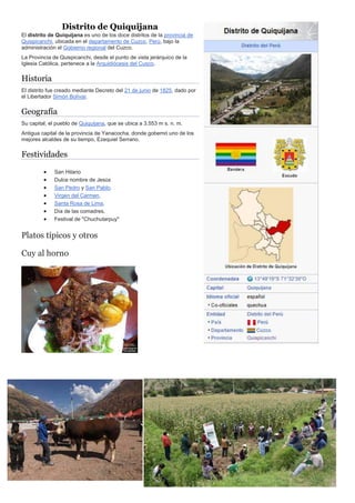 Distrito de Quiquijana
El distrito de Quiquijana es uno de los doce distritos de la provincia de
Quispicanchi, ubicada en el departamento de Cuzco, Perú, bajo la
administración el Gobierno regional del Cuzco.
La Provincia de Quispicanchi, desde el punto de vista jerárquico de la
Iglesia Católica, pertenece a la Arquidiócesis del Cusco.
Historia
El distrito fue creado mediante Decreto del 21 de junio de 1825, dado por
el Libertador Simón Bolívar.
Geografía
Su capital, el pueblo de Quiquijana, que se ubica a 3.553 m s. n. m.
Antigua capital de la provincia de Yanacocha, donde gobernó uno de los
mejores alcaldes de su tiempo, Ezequiel Serrano.
Festividades
 San Hilario
 Dulce nombre de Jesús
 San Pedro y San Pablo.
 Virgen del Carmen.
 Santa Rosa de Lima.
 Día de las comadres.
 Festival de "Chuchutarpuy"
Platos típicos y otros
Cuy al horno
 