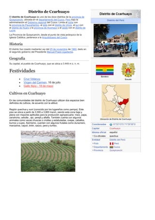 Distrito de Ccarhuayo
El distrito de Ccarhuayo es uno de los doce distritos de la provincia de
Quispicanchi, ubicada en el departamento del Cuzco, Perú bajo la
administración el Gobierno regional del Cuzco. Limita al norte con
la provincia de Paucartambo, al este con el distrito de Urcos, al sur con
el distrito de Huaro y la provincia de Acomayo y al oeste con el distrito de
Lucre.
La Provincia de Quispicanchi, desde el punto de vista jerárquico de la
Iglesia Católica, pertenece a la Arquidiócesis del Cusco.
Historia
El distrito fue creado mediante Ley del 25 de noviembre de 1960, dado en
el segundo gobierno del Presidente Manuel Prado Ugarteche.
Geografía
Su capital, el pueblo de Ccarhuayo, que se ubica a 3.449 m s. n. m.
Festividades
 Cruz Velacuy.
 Virgen del Carmen. 16 de julio
 Gallo ttipiy - 18 de mayo
Cultivos en Ccarhuayo
En las comunidades del distrito de Ccarhuayo utilizan dos espacios bien
definidos de cultivos, de acuerdo con la altitud.
Región quechua y suni (conocido por los lugareños como pampa). Este
piso se ubica a partir de 3.300 a 3.800 msnm, siendo esta zona baja y
plana con mayores aptitudes para la producción agropecuaria: maíz, papa,
zanahoria, cebolla , ajo, perejil y alfalfa. También cuenta con algunos
animales como vacas chuscas o criollas y estabuladas, ovejas, caballos,
burros y cuyes. Asimismo, cuentan con algunos frutales como duraznero,
manzanos, capulí, tintin, saúco, pera y tumbo.
 