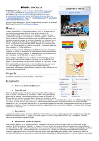 Distrito de Ccatca
El distrito de Ccatcca es uno de los doce distritos de la provincia de
Quispicanchi, ubicada en el departamento de Cusco, Perú bajo la
administración el Gobierno regional del Cusco. Limita al norte con
la provincia de Paucartambo, al este con el distrito de Urcos, al sur con
el distrito de Quiquijana y al oeste con el distrito de Caicay de la provincia de
Paucartambo y el distrito de Urcos.
La provincia de Quispicanchi, desde el punto de vista jerárquico de la Iglesia
Católica, pertenece a la Arquidiócesis del Cusco.
Historia
Una vez establecidos los corregimientos en el Cusco, la zona de Ccatcca
como segundo Curato pasa a formar parte del Corregimiento de
Paucartambo en 575. En 1616 figura como doctrina y tiene por anexos
Lauramarca y Ocongate. En esta época se edifican la iglesia y la Plaza de
Armas, alcanzando importancia económica por ser camino de tránsito hacia
los valles cocaleros y porque se administra estancias muy prósperos como
Cámara (Patacamara)y Acuni (Cuyuni) de propiedad de la compañía de
Jesús. Esto genera un desarrollo hacia fines del siglo XVII y mediados del
siglo XVIII. Comercialmente se conecta con Caycay y Huambutio (Valle del
Vilcanota) y las de Vitobamba (Araza).
En la Época Republicana, el 21 de junio de 1825, Ccatcca fue elevado a la
categoría de distrito de la Provincia de Paucartambo. posteriormente siendo
presidente Don Augusto B. Leguía, se anexa a la provincia de Quispicanchi
por medio de la Ley N.º 023 del 3 de febrero de 1920.
Desde la época Republicana hasta mediados del presente siglo, Ccatcca
mantiene las características de eje de comunicación, se consolida como
distrito y ruta de acceso al oro de Camanti, siguiendo un crecimiento regular.
En la actualidad, la construcción de la Carretera Interoceánica, representa
una oportunidad para que Ccatcca pueda desarrollar actividades
económicas, ganaderas y agropecuarias y que permita a sus pobladores una
mejora en su calidad de vida.
Geografía
Su capital, el pueblo de Ccatca, se ubica a 3.700 msnm.
Festividades
 Aniversario del Distrito 28 de enero
 Tupay Carnaval
En el mes de febrero casi en todas las comunidades del distrito se lleva a
cabo las fiestas carnavalescas, el cortamonte o malki cumpay también es
erigido por las diversas instituciones públicas cuya sede se encuentra en
Ccatcca. Lo más festivo y grato es el Machu Watay, que consiste en que la
pandilla de bailarines esta alrededor de un palo erigido, mismo mástil, y en la cima de ella se coloca una botellita de aguardiente y
una bolsita de coca, artículos que los Machus o Viejos deberán bajar haciendo muchas artimañas que ocasiona risa en los
presentes. En otro momento los Machus hacen de hombres que quieren aprovecharse de las mujeres, espiándolos un descuido
para poder sunk'arlo, o frotarlo con la quijada su cabeza. luego de ello huye. La vestimenta utilizada es la típica, ello le da mayor
autenticidad a la actividad.
 Semana Santa
La población católica, realiza diferentes actividades al interior de sus hogares así como preparar los doce platos, con productos
agrícolas naturales del lugar. La Iglesia por su parte organiza una misa y la procesión donde todos los feligreses católicas
participan acompañado de su autoridades.
 Peregrinación al Señor de Qoyllurit'i
Esta actividad religiosa no es exclusividad de los habitantes Ccatqueños, si no es un evento casi nacional porque acuden
creyentes de diferentes puntos del país y en ocasiones de otros países. Sin embargo debemos destacar que cuando Ccatcca,
constituía distrito de la provincia Paucartambo, era el escenario principal donde los peregrinos y delegaciones de bailarines hacia
una parada para saludar y encomendarse a Dios en el templo San Juan Bautista. Los lugareños preparaban una pequeña
recepción y luego emprendían junto a ellos enrumbar al Ocongate, Mahuayani hasta Sinakara, lugar donde se encuentra la
morada del Taytacha de las Nieves, acompañados de su comparsa Ccapac Qollas de Ccatcca, los mismos que tienen el privilegio
 