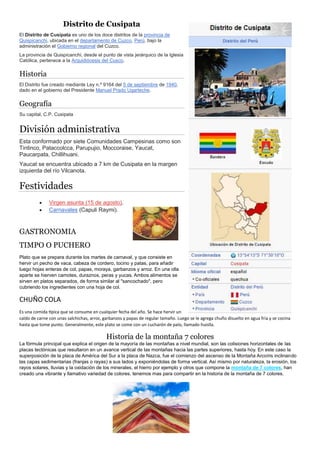 Distrito de Cusipata
El Distrito de Cusipata es uno de los doce distritos de la provincia de
Quispicanchi, ubicada en el departamento de Cuzco, Perú, bajo la
administración el Gobierno regional del Cuzco.
La provincia de Quispicanchi, desde el punto de vista jerárquico de la Iglesia
Católica, pertenece a la Arquidiócesis del Cusco.
Historia
El Distrito fue creado mediante Ley n.º 9164 del 5 de septiembre de 1940,
dado en el gobierno del Presidente Manuel Prado Ugarteche.
Geografía
Su capital, C.P. Cusipata
División administrativa
Esta conformado por siete Comunidades Campesinas como son
Tintinco, Pataccolcca, Parupujio, Moccoraise, Yaucat,
Paucarpata, Chillihuani.
Yaucat se encuentra ubicado a 7 km de Cusipata en la margen
izquierda del río Vilcanota.
Festividades
 Virgen asunta (15 de agosto).
 Carnavales (Capuli Raymi).
GASTRONOMIA
TIMPO O PUCHERO
Plato que se prepara durante los martes de carnaval, y que consiste en
hervir un pecho de vaca, cabeza de cordero, tocino y patas, para añadir
luego hojas enteras de col, papas, moraya, garbanzos y arroz. En una olla
aparte se hierven camotes, duraznos, peras y yucas. Ambos alimentos se
sirven en platos separados, de forma similar al "sancochado", pero
cubriendo los ingredientes con una hoja de col.
CHUÑO COLA
Es una comida típica que se consume en cualquier fecha del año. Se hace hervir un
caldo de carne con unas salchichas, arroz, garbanzos y papas de regular tamaño. Luego se le agrega chuño disuelto en agua fría y se cocina
hasta que tome punto. Generalmente, este plato se come con un cucharón de palo, llamado huislla.
Historia de la montaña 7 colores
La fórmula principal que explica el origen de la mayoría de las montañas a nivel mundial, son las colisiones horizontales de las
placas tectónicas que resultaron en un avance vertical de las montañas hacia las partes superiores, hasta hoy. En este caso la
superposición de la placa de América del Sur a la placa de Nazca, fue el comienzo del ascenso de la Montaña Arcoíris inclinando
las capas sedimentarias (franjas o rayas) a sus lados y exponiéndolas de forma vertical. Así mismo por naturaleza, la erosión, los
rayos solares, lluvias y la oxidación de los minerales, el hierro por ejemplo y otros que compone la montaña de 7 colores, han
creado una vibrante y llamativo variedad de colores. tenemos mas para compartir en la historia de la montaña de 7 colores.
 