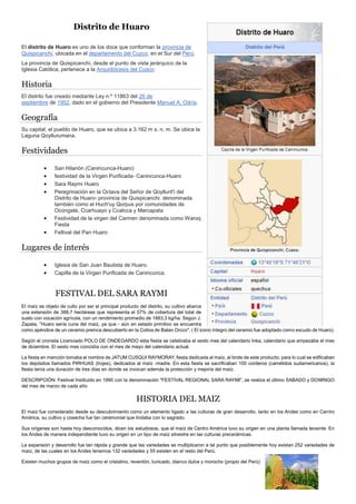 Distrito de Huaro
El distrito de Huaro es uno de los doce que conforman la provincia de
Quispicanchi, ubicada en el departamento del Cuzco, en el Sur del Perú.
La provincia de Quispicanchi, desde el punto de vista jerárquico de la
Iglesia Católica, pertenece a la Arquidiócesis del Cusco
Historia
El distrito fue creado mediante Ley n.º 11863 del 26 de
septiembre de 1952, dado en el gobierno del Presidente Manuel A. Odría.
Geografía
Su capital, el pueblo de Huaro, que se ubica a 3.162 m s. n. m. Se ubica la
Laguna Qoyllurumana.
Festividades
 San Hilarión (Canincunca-Huaro)
 festividad de la Virgen Purificada- Canincunca-Huaro
 Sara Raymi Huaro
 Peregrinación en la Octava del Señor de Qoyllurit'i del
Distrito de Huaro- provincia de Quispicanchi. denominada
también como el Huch'uy Qorpus por comunidades de
Ocongate, Ccarhuayo y Ccatcca y Marcapata
 Festividad de la virgen del Carmen denominada como Waroq
Fiesta
 Feltival del Pan Huaro
Lugares de interés
 Iglesia de San Juan Bautista de Huaro.
 Capilla de la Virgen Purificada de Canincunca.
FESTIVAL DEL SARA RAYMI
El maíz es objeto de culto por ser el principal producto del distrito, su cultivo abarca
una extensión de 388,7 hectáreas que representa el 57% de cobertura del total de
suelo con vocación agrícola, con un rendimiento promedio de 1883,3 kg/ha. Según J.
Zapata, "Huaro sería cuna del maíz, ya que - aún en estado primitivo se encuentra
como apéndice de un ceramio preinca descubierto en la Colina de Batan Orcco". ( El icono íntegro del ceramio fue adoptado como escudo de Huaro).
Según el cronista Licenciado POLO DE ONDEGARDO esta fiesta se celebraba el sexto mes del calendario Inka, calendario que empezaba el mes
de diciembre. El sexto mes coincidía con el mes de mayo del calendario actual.
La fiesta en mención tomaba el nombre de JATUM CUSQUI RAYMORAY, fiesta dedicada al maíz, al brote de este producto, para lo cual se edificaban
los depósitos llamados PIRHUAS (trojes), dedicados al maíz -madre. En esta fiesta se sacrificaban 100 corderos (camélidos sudamericanos), la
fiesta tenía una duración de tres días en donde se invocan además la protección y mejoría del maíz.
DESCRIPCIÓN: Festival Instituido en 1990 con la denominación "FESTIVAL REGIONAL SARA RAYMI", se realiza el último SABADO y DOMINGO
del mes de marzo de cada año
HISTORIA DEL MAIZ
El maíz fue considerado desde su descubrimiento como un elemento ligado a las culturas de gran desarrollo, tanto en los Andes como en Centro
América, su cultivo y cosecha fue tan ceremonial que lindaba con lo sagrado.
Sus orígenes son hasta hoy desconocidos, dicen los estudiosos, que el maíz de Centro América tuvo su origen en una planta llamada teosinte. En
los Andes de manera independiente tuvo su origen en un tipo de maíz silvestre en las culturas precerámicas.
La expansión y desarrollo fue tan rápida y grande que las variedades se multiplicaron a tal punto que posiblemente hoy existan 252 variedades de
maíz, de las cuales en los Andes tenemos 132 variedades y 55 existen en el resto del Perú.
Existen muchos grupos de maíz como el cristalino, reventón, tunicado, blanco dulce y morocho (propio del Perú)
 
