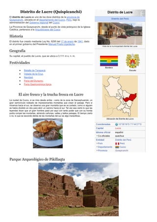 Distrito de Lucre (Quispicanchi)
El distrito de Lucre es uno de los doce distritos de la provincia de
Quispicanchi, ubicada en el departamento del Cuzco, Perú, bajo la
administración del Gobierno regional del Cuzco.
La Provincia de Quispicanchi, desde el punto de vista jerárquico de la Iglesia
Católica, pertenece a la Arquidiócesis del Cusco
Historia
El distrito fue creado mediante Ley No. 9295 del 17 de enero de 1941, dado
en el primer gobierno del Presidente Manuel Prado Ugarteche.
Geografía
Su capital, el pueblo de Lucre, que se ubica a 3.111 m s. n. m.
Festividades
 Batalla de Tarapacá.
 Velada de la Cruz.
 Navidad.
 Feria del Durazno.
 Feria Gastronómica típica.
El aire fresco y la trucha fresca en Lucre
La ciudad de Cuzco, si se mira desde arriba - como de la zona de Sacsayhuamán, un
gran semicírculo rodeado de impresionantes montañas que crean el paisaje. Pero si
miramos hacia el sur, se observa una gran montaña que se ve cortado, como si alguien
se había dividido en dos para abrir un camino hacia el sur. Tal vez sea cierto lo que las
leyendas dicen que un gran hombre pasó por aquí con tanto poder que con su honda
podía romper las montañas, abriendo cañones, valles y bellos paisajes. El tiempo cierto
o no, lo que se esconde detrás de las montañas del sur es algo maravilloso.
Parque Arqueológico de Pikillaqta
 