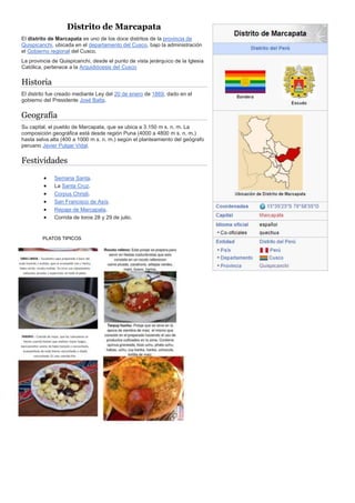 Distrito de Marcapata
El distrito de Marcapata es uno de los doce distritos de la provincia de
Quispicanchi, ubicada en el departamento del Cusco, bajo la administración
el Gobierno regional del Cusco.
La provincia de Quispicanchi, desde el punto de vista jerárquico de la Iglesia
Católica, pertenece a la Arquidiócesis del Cusco
Historia
El distrito fue creado mediante Ley del 20 de enero de 1869, dado en el
gobierno del Presidente José Balta.
Geografía
Su capital, el pueblo de Marcapata, que se ubica a 3.150 m s. n. m. La
composición geográfica está desde región Puna (4000 a 4800 m s. n. m.)
hasta selva alta (400 a 1000 m s. n. m.) según el planteamiento del geógrafo
peruano Javier Pulgar Vidal.
Festividades
 Semana Santa.
 La Santa Cruz.
 Corpus Christi.
 San Francisco de Asís.
 Repaje de Marcapata.
 Corrida de toros 28 y 29 de julio.
PLATOS TIPICOS
 