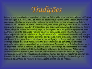 Tradições Coimbra tem o seu feriado municipal no dia 4 de Julho, altura em que se celebram as Festas da Cidade (de 3 a 7 de Julho) em honra da padroeira, a Rainha Santa Isabel, em todos os anos pares. Realiza-se a procissão nocturna de penitência, em que a imagem da Rainha Santa sai do Convento de Santa Clara-a-Nova, num andor que viaja pelas ruas da cidade. À meia-noite em ponto, o andor, transportado por dezasseis homens da Irmandade da Rainha Santa, chega às portas da cidade (Largo da Portagem). As luzes públicas apagam-se e um padre previamente designado faz uma palestra, começando assim: «Rainha Santa, bem-vinda sejas à Cidade de Coimbra...». Seguidamente, são colocadas nas varandas colchas que, à passagem do andor, se abrem, deixando cair pétalas sobre a imagem, a lembrar o Milagre das Rosas. A imagem é levada, finalmente, para a Igreja da Graça, onde permanece até domingo. Nesse dia, às 15 horas, a Rainha Santa regressa ao convento, na chamada procissão maior, permanecendo aí por mais dois anos. Do concelho de Coimbra fazem parte as seguintes festas: a Romaria do Espírito Santo, no domingo de Pentecostes e nos três dias seguintes, em Santo António dos Olivais; a Romaria da Senhora dos Milagres, na segunda-feira de Pascoela, em Cernache; a Romaria ao Senhor da Serra, na segunda quinzena de Agosto, na freguesia de Semida; as Festas dos Santos Populares, em Junho; a Romaria de Santo Amaro, no primeiro domingo de Agosto, no lugar de Assafarge; e a Romaria da Senhora da Nazaré, a 15 de Agosto, em Ribeira de Frades.  