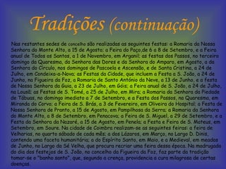 Tradições  (continuação) Nas restantes sedes de  concelho  são realizadas as seguintes festas: a Romaria da Nossa Senhora do Monte Alto, a 15 de Agosto; a Feira do Paço,de 6 a 8 de Setembro, e a Feira anual de Todos os Santos, a 1 de Novembro, em Arganil; as festas dos Passos, no terceiro domingo da Quaresma, da Senhora das Dores e da Senhora do Amparo, em Agosto, a da Senhora do Círculo, nos domingos de Pascoela e Ascensão, e de Santa Cristina, a 24 de Julho, em Condeixa-a-Nova; as Festas da Cidade, que incluem a Festa a S. João, a 24 de Junho, na Figueira da Foz, a Romaria de Santo António da Neve, a 13 de Junho, e a festa de Nossa Senhora da Guia, a 23 de Julho, em Góis; a Feira anual de S. João, a 24 de Julho, na Lousã; as Festas de S. Tomé, a 25 de Julho, em Mira; a Romaria da Senhora da Piedade de Tábuas, no domingo imediato a 7 de Setembro, e a Festa dos Passos, na Quaresma, em Miranda do Corvo; a Feira de S. Brás, a 3 de Fevereiro, em Oliveira do Hospital; a Festa de Nossa Senhora de Pranto, a 15 de Agosto, em Pampilhosa da Serra; a Romaria da Senhora do Monte Alto, a 8 de Setembro, em Penacova; a Feira de S. Miguel, a 29 de Setembro, e a Festa da Senhora da Nazaré, a 15 de Agosto, em Penela; a Festa e Feira de S. Mateus, em Setembro, em Soure. Na cidade de Coimbra realizam-se as seguintes feiras: a feira de Velharias, no quarto sábado de cada mês; a dos Lázaros, em Março, no Largo D. Dinis, contendo uma faceta humanitária; a do Espírito Santo, em Maio, e a Medieval, em meados de Junho, no Largo da Sé Velha, que procura recriar uma feira dessa época. Na madrugada do dia dos festejos de S. João, no concelho da Figueira da Foz, faz parte da tradição tomar-se o "banho santo", que, segundo a crença, providencia a cura milagrosa de certas doenças.  