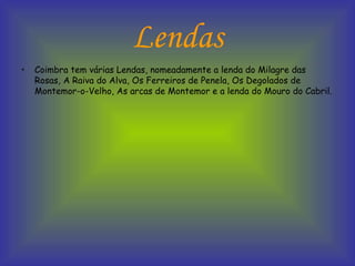 Lendas Coimbra tem várias Lendas, nomeadamente a lenda do Milagre das Rosas, A Raiva do Alva, Os Ferreiros de Penela, Os Degolados de Montemor-o-Velho, As arcas de Montemor e a lenda do Mouro do Cabril. 