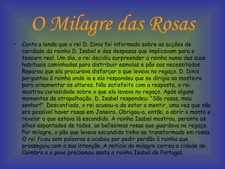 O Milagre das Rosas Conta a lenda que o rei D. Dinis foi informado sobre as acções de caridade da rainha D. Isabel e das despesas que implicavam para o tesouro real. Um dia, o rei decidiu surpreender a rainha numa das suas habituais caminhadas para distribuir esmolas e pão aos necessitados. Reparou que ela procurava disfarçar o que levava no regaço. D. Dinis perguntou à rainha onde ia e ela respondeu que se dirigia ao mosteiro para ornamentar os altares. Não satisfeito com a resposta, o rei mostrou curiosidade sobre o que ela levava no regaço. Após alguns momentos de atrapalhação, D. Isabel respondeu: "São rosas, meu senhor!". Desconfiado, o rei acusou-a de estar a mentir, uma vez que não era possível haver rosas em Janeiro. Obrigou-a, então, a abrir o manto e revelar o que estava lá escondido. A rainha Isabel mostrou, perante os olhos espantados de todos, as belíssimas rosas que guardava no regaço. Por milagre, o pão que levava escondido tinha-se transformado em rosas. O rei ficou sem palavras e acabou por pedir perdão à rainha que prosseguiu com a sua intenção. A notícia do milagre correu a cidade de Coimbra e o povo proclamou santa a rainha Isabel de Portugal.  