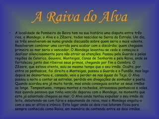 A Raiva do Alva A localidade de Pombeiro da Beira tem na sua história uma disputa entre três rios, o Mondego, o Alva e o Zêzere, todos nascidos na Serra da Estrela. Um dia, os três envolveram-se numa grande discussão sobre quem seria o mais valente. Resolveram combinar uma corrida para acabar com a discórdia: quem chegasse primeiro ao mar seria o vencedor. O Mondego levantou-se cedo e começou a deslizar silenciosamente para não atrair as atenções. Passou pela Guarda e pelas regiões de Celorico, Gouveia, Manteigas, Canas de Senhorim e pela Raiva, onde se fortaleceu junto dos ribeiros seus primos, chegando por fim a Coimbra. O Zêzere, que estava atento, saiu ao mesmo tempo que o seu irmão. Oculto, por entre os penhascos, foi direito a Manteigas, passou a Guarda e o Fundão, mas logo depois se desnorteou e, cansado, veio a perder-se nas águas do Tejo. O Alva passou a noite a contar as estrelas, perdido em divagações de sonhador e poeta. Quando acordou era já muito tarde, mas ainda conseguia avistar os seus irmãos ao longe. Tempestuoso, rompeu montes e rochedos, atravessou penhascos e vales, mas quando pensava que tinha vencido deparou com o Mondego, no momento que este já adiantado chegava ao mar. O Alva ainda tentou expulsar o seu irmão do leito, debatendo-se com fúria e espumando de raiva, mas o Mondego engoliu-o com o seu ar altivo e irónico. Este lugar onde os dois rios lutaram ficou para sempre conhecido como Raiva, em memória da contenda entre os dois irmãos.  