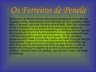 Os Ferreiros de Penela Muito perto de Penela existem dois montes elevados em forma de cone. Segundo a lenda, esses montes eram habitados por dois gigantes irmãos, Melo e Jerumelo, que eram ferreiros de profissão. Cada qual vivia no seu monte e trabalhava na sua própria forja, mas possuíam apenas um martelo do qual se serviam alternadamente. A distância entre o topo dos dois montes era de cerca de dois quilómetros e os dois irmãos atiravam o martelo um ao outro quando dele precisavam. Um dia, Jerumelo zangou-se com o irmão e atirou-lhe o malho com tanta força que este se desconjuntou. A parte do ferro caiu pela encosta do monte Melo com tanta força que lhe fez brotar uma fonte de água férrea. O cabo de madeira de zambujo foi espetar-se na terra a dois quilómetros de distância, fazendo nascer um zambujo, que veio dar o nome à povoação de Zambujal.  