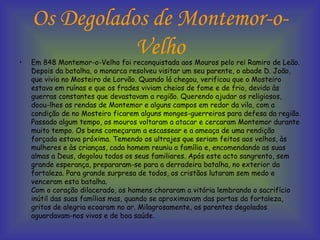 Os Degolados de Montemor-o-Velho Em 848 Montemor-o-Velho foi reconquistada aos Mouros pelo rei Ramiro de Leão. Depois da batalha, o monarca resolveu visitar um seu parente, o abade D. João, que vivia no Mosteiro de Lorvão. Quando lá chegou, verificou que o Mosteiro estava em ruínas e que os frades viviam cheios de fome e de frio, devido às guerras constantes que devastavam a região. Querendo ajudar os religiosos, doou-lhes as rendas de Montemor e alguns campos em redor da vila, com a condição de no Mosteiro ficarem alguns monges-guerreiros para defesa da região. Passado algum tempo, os mouros voltaram a atacar e cercaram Montemor durante muito tempo. Os bens começaram a escassear e a ameaça de uma rendição forçada estava próxima. Temendo os ultrajes que seriam feitos aos velhos, às mulheres e às crianças, cada homem reuniu a família e, encomendando as suas almas a Deus, degolou todos os seus familiares. Após este acto sangrento, sem grande esperança, prepararam-se para a derradeira batalha, no exterior da fortaleza. Para grande surpresa de todos, os cristãos lutaram sem medo e venceram esta batalha. Com o coração dilacerado, os homens choraram a vitória lembrando o sacrifício inútil das suas famílias mas, quando se aproximavam das portas da fortaleza, gritos de alegria ecoaram no ar. Milagrosamente, os parentes degolados aguardavam-nos vivos e de boa saúde.   