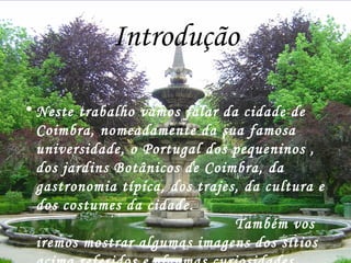 Introdução Neste trabalho vamos falar da cidade de Coimbra, nomeadamente da sua famosa universidade, o Portugal dos pequeninos , dos jardins Botânicos de Coimbra, da gastronomia típica, dos trajes, da cultura e dos costumes da cidade.  Também vos iremos mostrar algumas imagens dos sítios acima referidos e algumas curiosidades acerca da cidade. Esperemos que gostem tanto como nós o gostamos de fazer! 