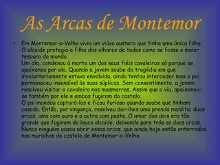 As Arcas de Montemor Em Montemor-o-Velho vivia um viúvo austero que tinha uma única filha. O alcaide protegia a filha dos olhares de todos como se fosse o maior tesouro do mundo. Um dia, condenou à morte um dos seus fiéis cavaleiros só porque se apaixonou por ela. Quando a jovem soube da tragédia em que involuntariamente estava envolvida, ainda tentou interceder mas o pai permaneceu insensível às suas súplicas. Sem consentimento, a jovem resolveu visitar o cavaleiro nas masmorras. Assim que o viu, apaixonou-se também por ele e ambos fugiram do castelo. O pai mandou capturá-los e ficou furioso quando soube que tinham casado. Então, por vingança, resolveu dar-lhes uma prenda maldita: duas arcas, uma com ouro e a outra com peste. O amor dos dois era tão grande que fugiram do louco alcaide, deixando para trás as duas arcas. Nunca ninguém ousou abrir essas arcas, que ainda hoje estão enterradas nas muralhas do castelo de Montemor-o-Velho.  