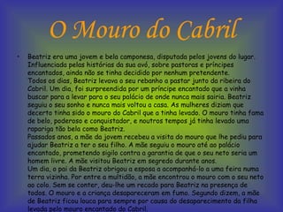 O Mouro do Cabril Beatriz era uma jovem e bela camponesa, disputada pelos jovens do lugar. Influenciada pelas histórias da sua avó, sobre pastoras e príncipes encantados, ainda não se tinha decidido por nenhum pretendente. Todos os dias, Beatriz levava o seu rebanho a pastar junto da ribeira do Cabril. Um dia, foi surpreendida por um príncipe encantado que a vinha buscar para a levar para o seu palácio de onde nunca mais sairia. Beatriz seguiu o seu sonho e nunca mais voltou a casa. As mulheres diziam que decerto tinha sido o mouro do Cabril que a tinha levado. O mouro tinha fama de belo, poderoso e conquistador, e noutros tempos já tinha levado uma rapariga tão bela como Beatriz. Passados anos, a mãe da jovem recebeu a visita do mouro que lhe pediu para ajudar Beatriz a ter o seu filho. A mãe seguiu o mouro até ao palácio encantado, prometendo sigilo contra a garantia de que o seu neto seria um homem livre. A mãe visitou Beatriz em segredo durante anos. Um dia, o pai da Beatriz obrigou a esposa a acompanhá-lo a uma feira numa terra vizinha. Por entre a multidão, a mãe encontrou o mouro com o seu neto ao colo. Sem se conter, deu-lhe um recado para Beatriz na presença de todos. O mouro e a criança desapareceram em fumo. Segundo dizem, a mãe de Beatriz ficou louca para sempre por causa do desaparecimento da filha levada pelo mouro encantado do Cabril.  