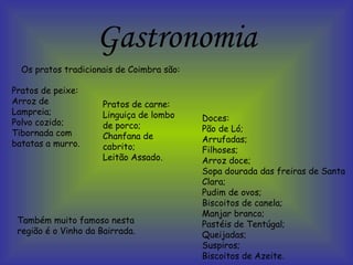 Gastronomia Os pratos tradicionais de Coimbra são: Pratos de peixe: Arroz de Lampreia; Polvo cozido; Tibornada com batatas a murro. Pratos de carne: Linguiça de lombo de porco; Chanfana de cabrito; Leitão Assado. Doces: Pão de Ló; Arrufadas; Filhoses; Arroz doce; Sopa dourada das freiras de Santa Clara; Pudim de ovos; Biscoitos de canela; Manjar branco; Pastéis de Tentúgal; Queijadas; Suspiros; Biscoitos de Azeite. Também muito famoso nesta região é o Vinho da Bairrada. 