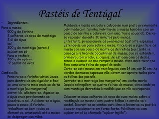 Pastéis de Tentúgal Ingredientes: Para a massa: 500 g de farinha  2 colheres de sopa de manteiga  2 dl de água  sal  200 g de manteiga (aprox.)  açúcar em pó  Para o recheio:  250 g de açúcar  12 gemas de ovos  Confecção: Peneira-se a farinha várias vezes para dentro de um alguidar e faz-se uma cova no meio onde se deita a manteiga (ou margarina) derretida. Mistura-se. Aquece-se a água onde previamente se dissolveu o sal. Adiciona-se a água, pouco a pouco, à farinha, trabalham-se bem todos os elementos, amassando até a massa se despregar das mãos.  Molda-se a massa em bola e coloca-se num prato previamente polvilhado com farinha. Polvilha-se a massa também com um pouco de farinha e cobre-se com uma tigela aquecida. Deixa-se repousar durante 30 minutos pelo menos. Entretanto, preparam-se os ovos-moles bastante espessos. Estende-se um pano sobre a mesa. Pincela-se a superfície da massa com um pouco de manteiga derretida (ou azeite) e começa a retirar-se bocadinhos de massa, que se estendem, primeiro, com o rolo, e, depois, se esticam com os dedos, tendo o cuidado de não romper a massa. Esta deve ficar tão fina como uma folha de papel de seda. Corta-se esta massa em rectângulos com 14 cm por 10 cm. As bordas de massa espessas não devem ser aproveitadas para as folhas dos pastéis. Derrete-se a manteiga (ou margarina) em banho-maria. Depois sobrepõem-se quatro folhas de massa, pincelando-as com manteiga derretida à medida que se vão sobrepondo. Colocam-se duas colheres de sopa de ovos-moles sobre o rectângulo de massa (com quatro folhas) e enrola-se o pastel. Dobram-se as pontas para cima e levam-se os pastéis a cozer rapidamente em forno forte. Polvilham-se com açúcar em pó (o chamado "açúcar inglês").  