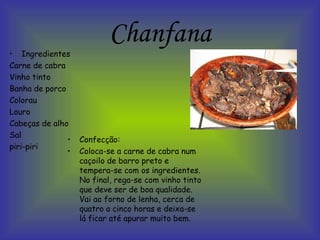 Chanfana Confecção: Coloca-se a carne de cabra num caçoilo de barro preto e tempera-se com os ingredientes. No final, rega-se com vinho tinto que deve ser de boa qualidade. Vai ao forno de lenha, cerca de quatro a cinco horas e deixa-se lá ficar até apurar muito bem.   Ingredientes Carne de cabra Vinho tinto Banha de porco Colorau Louro Cabeças de alho Sal piri-piri 