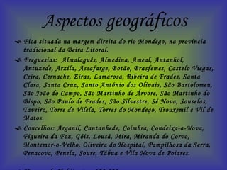 Aspectos  geográficos    Fica situada na margem direita do rio Mondego, na província tradicional da Beira Litoral.    Freguesias:  Almalaguês, Almedina, Ameal, Antanhol, Antuzede, Arzila, Assafarge, Botão, Brasfemes, Castelo Viegas, Ceira, Cernache, Eiras, Lamarosa, Ribeira de Frades, Santa Clara, Santa Cruz, Santo António dos Olivais, São Bartolomeu, São João do Campo, São Martinho de Árvore, São Martinho do Bispo, São Paulo de Frades, São Silvestre, Sé Nova, Souselas, Taveiro, Torre de Vilela, Torres do Mondego, Trouxemil e Vil de Matos.    Concelhos: Arganil, Cantanhede, Coimbra, Condeixa-a-Nova, Figueira da Foz, Góis, Lousã, Mira, Miranda do Corvo, Montemor-o-Velho, Oliveira do Hospital, Pampilhosa da Serra, Penacova, Penela, Soure, Tábua e Vila Nova de Poiares.     Numero de Habitantes: 123 829    Serras: Serra do Açor (altitude máxima do distrito, 1417 m), Serra da Lousã, do Buçaco e da Boa Viagem.    Rios: Mondego (o maior rio que nasce em Portugal) e os seus afluentes, o Dão, o Alva, o Ceira, o Arunca e o Pranto.  