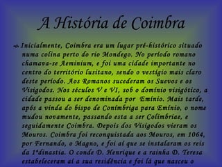 A História de Coimbra    Inicialmente, Coimbra era um lugar pré-histórico situado numa colina perto do rio Mondego. No período romano chamava-se Aeminium, e foi uma cidade importante no centro do território lusitano, sendo o vestígio mais claro deste período. Aos Romanos sucederam os Suevos e os Visigodos. Nos séculos V e VI, sob o domínio visigótico, a cidade passou a ser denominada por  Emínio. Mais tarde, após a vinda do bispo de Conímbriga para Emínio, o nome mudou novamente, passando esta a ser Colimbriae, e seguidamente Coimbra. Depois dos Visigodos vieram os Mouros. Coimbra foi reconquistada aos Mouros, em 1064, por Fernando, o Magno, e foi aí que se instalaram os reis da 1ªdinastia. O conde D. Henrique e a rainha D. Teresa estabeleceram aí a sua residência e foi lá que nasceu o primeiro rei de Portugal - D. Afonso Henriques. Outros reis nasceram nesta cidade: D. Sancho I, D. Afonso II, D. Sancho II, D. Afonso III, D. Afonso IV, D. Pedro I e D. Fernando. A cidade ficou também ligada à trágica morte de Inês de Castro.  