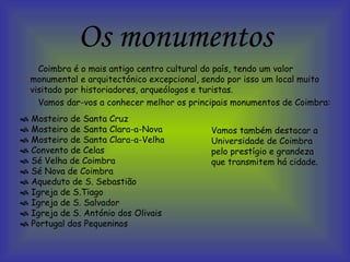 Os monumentos Coimbra é o mais antigo centro cultural do país, tendo um valor monumental e arquitectónico excepcional, sendo por isso um local muito visitado por historiadores, arqueólogos e turistas. Vamos dar-vos a conhecer melhor os principais monumentos de Coimbra:     Mosteiro de Santa Cruz    Mosteiro de Santa Clara-a-Nova    Mosteiro de Santa Clara-a-Velha    Convento de Celas    Sé Velha de Coimbra     Sé Nova de Coimbra     Aqueduto de S. Sebastião     Igreja de S.Tiago    Igreja de S. Salvador     Igreja de S. António dos Olivais    Portugal dos Pequeninos  Vamos também destacar a Universidade de Coimbra pelo prestígio e grandeza que transmitem há cidade.  