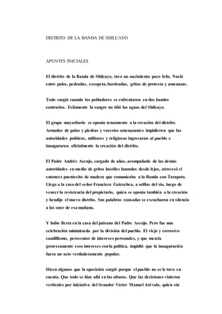 DISTRITO DE LA BANDA DE SHILCAYO
APUNTES INICIALES
El distrito de la Banda de Shilcayo, tuvo un nacimiento poco feliz. Nació
entre palos, pedradas, escopeta, barricadas, gritos de protesta y amenazas.
Todo surgió cuando los pobladores se enfrentaron en dos bandos
contrarios. Felizmente la sangre no tiñó las aguas del Shilcayo.
El grupo mayoritario se oponía tenazmente a la creación del distrito.
Armados de palos y piedras y voceríos amenazantes impidieron que las
autoridades políticas, militares y religiosas ingresaran al pueblo e
inauguraran oficialmente la creación del distrito.
El Padre Andrés Asenjo, cargado de años, acompañado de las demás
autoridades en medio de gritos hostiles lanzados desde lejos, atravesó el
entonces puentecito de madera que comunicaba a la Banda con Tarapoto.
Llego a la casa del señor Francisco Goicochea, a orillas del río, luego de
vencer la resistencia del propietario, quien se oponía también a la creación
y bendijo el nuevo distrito. Sus palabras cansadas se escucharon en silencio
a las once de esa mañana.
Y hubo fiesta en la casa del paisano del Padre Asenjo. Pero fue una
celebración minimizada por la división del pueblo. El viejo y corrosivo
caudillismo, persecutor de intereses personales, y que mezcla
grotescamente esos intereses conla política, impidió que la inauguración
fuera un acto verdaderamente popular.
Dicen algunos que la oposición surgió porque el pueblo no se le tuvo en
cuenta. Que todo se hizo allá en las alturas. Que las decisiones vinieron
verticales por iniciativa del Senador Víctor Manuel Arévalo, quien sin
 