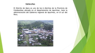 El Distrito de Mara es uno de los 6 distritos de la Provincia de
Cotabambas ubicada en el departamento de Apurímac, bajo la
administración del Gobierno regional de Apurímac, en el sur del
Perú.
Distrito de Mara
 