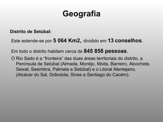 Geografia Distrito de Setúbal: Este estende-se por  5 064 Km2,   dividido em  13   conselhos . Em todo o distrito habitam cerca de  845 858 pessoas .   O Rio Sado é a “fronteira” das duas áreas territoriais do distrito, a Península de Setúbal (Almada, Montijo, Moita, Barreiro, Alcochete, Seixal, Sesimbra, Palmela e Setúbal) e o Litoral Alentejano, (Alcácer do Sal, Grândola, Sines e Santiago do Cacém).  