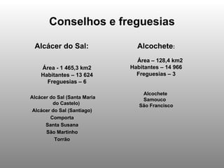 Conselhos e freguesias Alcácer do Sal:  Área - 1 465,3 km2 Habitantes – 13 624 Freguesias – 6 Alcácer do Sal (Santa Maria do Castelo)  Alcácer do Sal (Santiago)  Comporta  Santa Susana  São Martinho  Torrão  Alcochete : Área – 128,4 km2 Habitantes – 14 966 Freguesias – 3 Alcochete  Samouco  São Francisco 