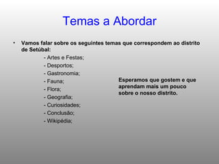 Temas a Abordar Vamos falar sobre os seguintes temas que correspondem ao distrito de Setúbal:  - Artes e Festas; - Desportos; - Gastronomia; - Fauna; - Flora; - Geografia; - Curiosidades; - Conclusão; - Wikipédia;  Esperamos que gostem e que aprendam mais um pouco sobre o nosso distrito. 