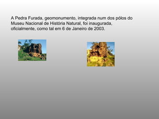 A Pedra Furada, geomonumento, integrada num dos pólos do Museu Nacional de História Natural, foi inaugurada, oficialmente, como tal em 6 de Janeiro de 2003.   
