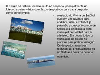O distrito de Setúbal investe muito no desporto, principalmente no futebol, existem vários complexos desportivos para cada desporto, como por exemplo: o estádio do Vitória de Setúbal que tem um pavilhão para andebol, futsal e voleibol, já para não esquecer o campo de futebol e a ginástica; a pista municipal de Setúbal para o atletismo. Em quase todos os municípios do distrito há piscinas para praticar natação. Os desportos aquáticos realizam-se, principalmente no rio Sado e à beira do oceano Atlântico .  