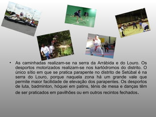 As caminhadas realizam-se na serra da Arrábida e do Louro. Os desportos motorizados realizam-se nos kartódromos do distrito. O único sítio em que se pratica parapente no distrito de Setúbal é na serra do Louro, porque naquela zona há um grande vale que permite maior facilidade de elevação dos parapentes. Os desportos de luta, badminton, hóquei em patins, ténis de mesa e danças têm de ser praticados em pavilhões ou em outros recintos fechados .  