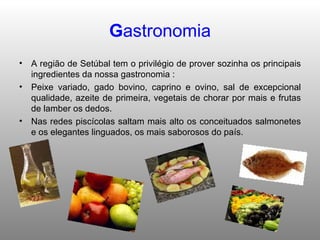 G astronomia A região de Setúbal tem o privilégio de prover sozinha os principais ingredientes da nossa gastronomia : Peixe variado, gado bovino, caprino e ovino, sal de excepcional qualidade, azeite de primeira, vegetais de chorar por mais e frutas de lamber os dedos. Nas redes piscícolas saltam mais alto os conceituados salmonetes e os elegantes linguados, os mais saborosos do país. 