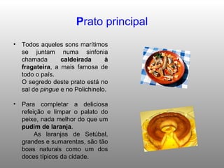 P rato principal Todos aqueles sons marítimos se juntam numa sinfonia chamada  caldeirada à fragateira , a mais famosa de todo o país. O segredo deste prato está no sal de  pingue  e no Polichinelo. Para completar a deliciosa refeição e limpar o palato do peixe, nada melhor do que um  pudim de laranja . As laranjas de Setúbal, grandes e sumarentas, são tão boas naturais como um dos doces típicos da cidade. 