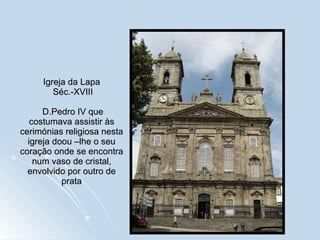 Igreja da Lapa  Séc.-XVIII  D.Pedro IV que costumava assistir às cerimónias religiosa nesta igreja doou –lhe o seu coração onde se encontra num vaso de cristal, envolvido por outro de prata 